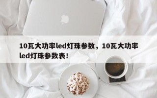 10瓦大功率led灯珠参数，10瓦大功率led灯珠参数表！