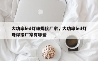 大功率led灯珠焊接厂家，大功率led灯珠焊接厂家有哪些