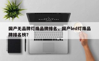 国产无品牌灯珠品牌排名，国产led灯珠品牌排名榜？