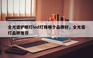 全光谱护眼灯led灯珠哪个品牌好，全光谱灯品牌推荐