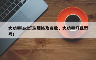 大功率led灯珠规格及参数，大功率灯珠型号！