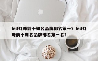 led灯珠前十知名品牌排名第一？led灯珠前十知名品牌排名第一名？