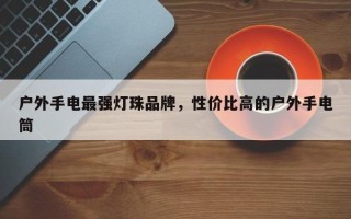 户外手电最强灯珠品牌，性价比高的户外手电筒