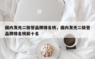 国内发光二极管品牌排名榜，国内发光二极管品牌排名榜前十名