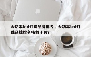 大功率led灯珠品牌排名，大功率led灯珠品牌排名榜前十名？