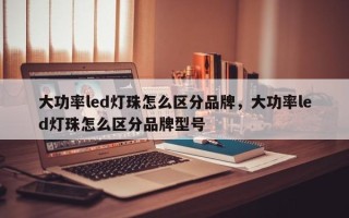 大功率led灯珠怎么区分品牌，大功率led灯珠怎么区分品牌型号