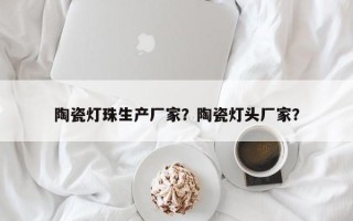 陶瓷灯珠生产厂家？陶瓷灯头厂家？