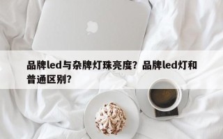 品牌led与杂牌灯珠亮度？品牌led灯和普通区别？