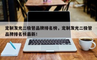 定制发光二极管品牌排名榜，定制发光二极管品牌排名榜最新！