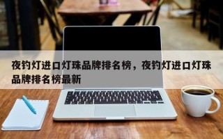 夜钓灯进口灯珠品牌排名榜，夜钓灯进口灯珠品牌排名榜最新