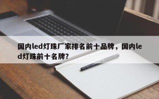 国内led灯珠厂家排名前十品牌，国内led灯珠前十名牌？