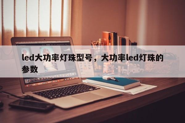 led大功率灯珠型号，大功率led灯珠的参数-第1张图片-LED灯珠-LED灯珠贴片-LED灯珠厂家台宏光电