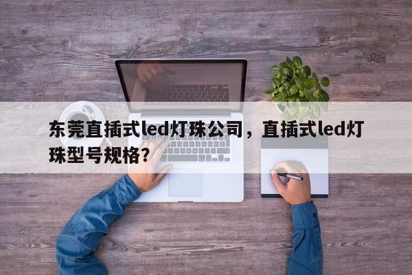 东莞直插式led灯珠公司，直插式led灯珠型号规格？-第1张图片-LED灯珠-LED灯珠贴片-LED灯珠厂家台宏光电