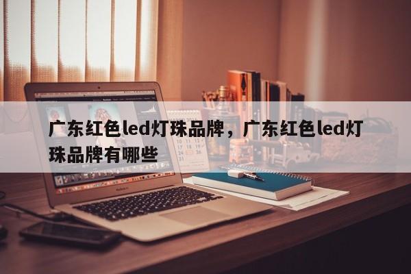 广东红色led灯珠品牌，广东红色led灯珠品牌有哪些-第1张图片-LED灯珠-LED灯珠贴片-LED灯珠厂家台宏光电