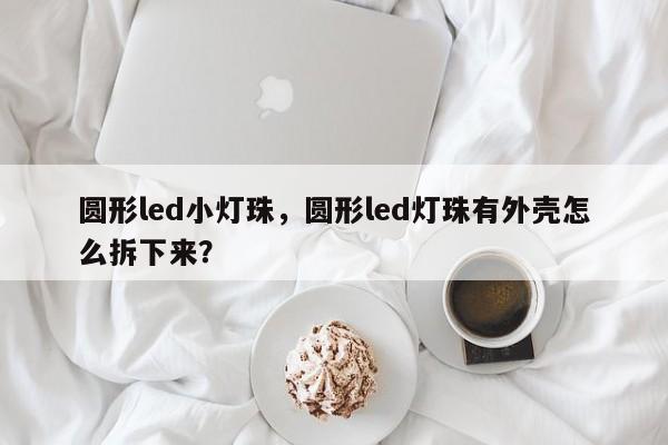 圆形led小灯珠，圆形led灯珠有外壳怎么拆下来？-第1张图片-LED灯珠-LED灯珠贴片-LED灯珠厂家台宏光电