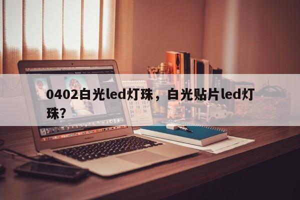 0402白光led灯珠，白光贴片led灯珠？-第1张图片-LED灯珠-LED灯珠贴片-LED灯珠厂家台宏光电