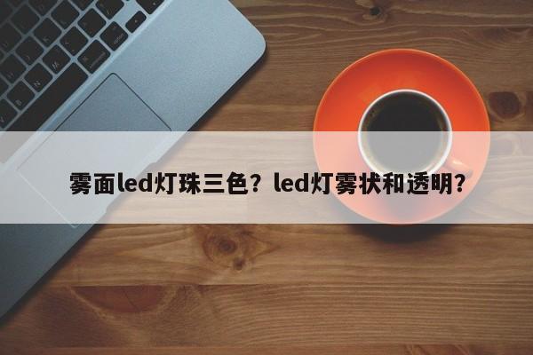 雾面led灯珠三色？led灯雾状和透明？-第1张图片-LED灯珠-LED灯珠贴片-LED灯珠厂家台宏光电