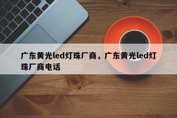 广东黄光led灯珠厂商，广东黄光led灯珠厂商电话-第1张图片-LED灯珠-LED灯珠贴片-LED灯珠厂家台宏光电