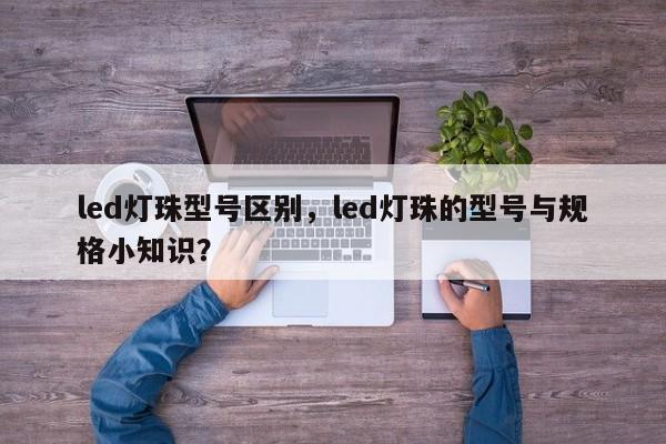 led灯珠型号区别，led灯珠的型号与规格小知识？-第1张图片-LED灯珠-LED灯珠贴片-LED灯珠厂家台宏光电