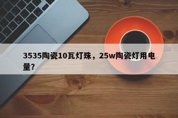 3535陶瓷10瓦灯珠，25w陶瓷灯用电量？-第1张图片-LED灯珠-LED灯珠贴片-LED灯珠厂家台宏光电