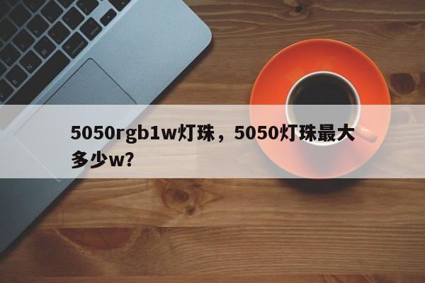 5050rgb1w灯珠，5050灯珠最大多少w？-第1张图片-LED灯珠-LED灯珠贴片-LED灯珠厂家台宏光电