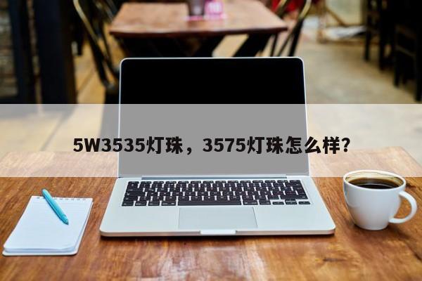 5W3535灯珠，3575灯珠怎么样？-第1张图片-LED灯珠-LED灯珠贴片-LED灯珠厂家台宏光电