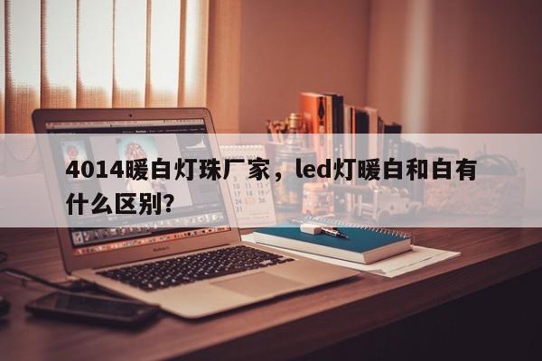 4014暖白灯珠厂家，led灯暖白和白有什么区别？-第1张图片-LED灯珠-LED灯珠贴片-LED灯珠厂家台宏光电