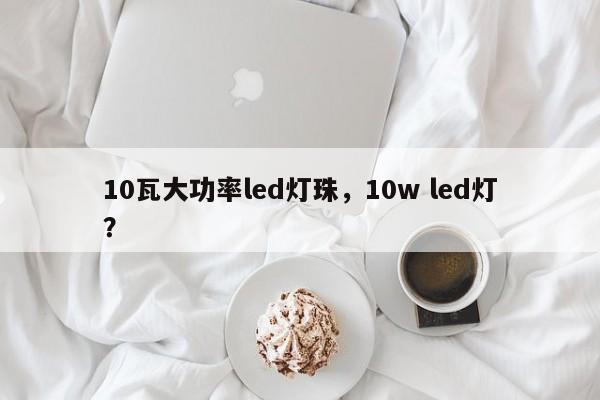 10瓦大功率led灯珠，10w led灯？-第1张图片-LED灯珠-LED灯珠贴片-LED灯珠厂家台宏光电