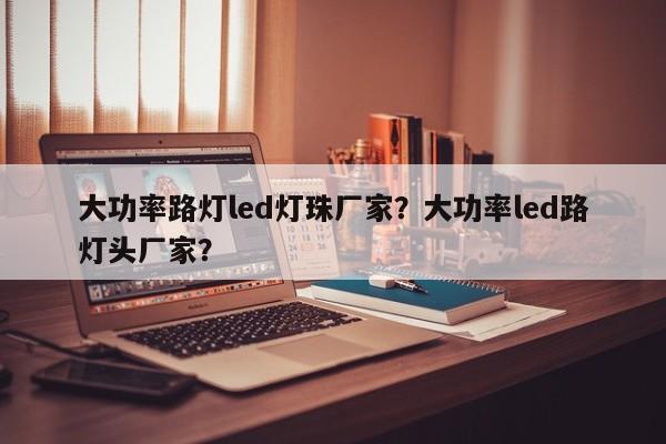 大功率路灯led灯珠厂家？大功率led路灯头厂家？-第1张图片-LED灯珠-LED灯珠贴片-LED灯珠厂家台宏光电