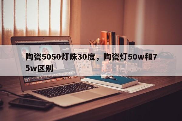 陶瓷5050灯珠30度，陶瓷灯50w和75w区别-第1张图片-LED灯珠-LED灯珠贴片-LED灯珠厂家台宏光电