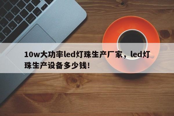 10w大功率led灯珠生产厂家，led灯珠生产设备多少钱！-第1张图片-LED灯珠-LED灯珠贴片-LED灯珠厂家台宏光电