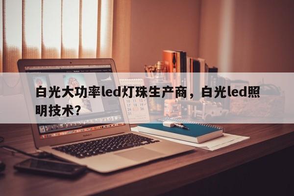 白光大功率led灯珠生产商，白光led照明技术？-第1张图片-LED灯珠-LED灯珠贴片-LED灯珠厂家台宏光电