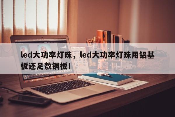 led大功率灯珠，led大功率灯珠用铝基板还足敖铜板！-第1张图片-LED灯珠-LED灯珠贴片-LED灯珠厂家台宏光电