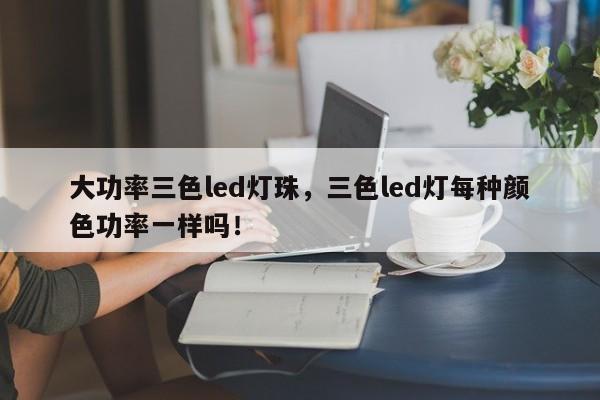 大功率三色led灯珠，三色led灯每种颜色功率一样吗！-第1张图片-LED灯珠-LED灯珠贴片-LED灯珠厂家台宏光电