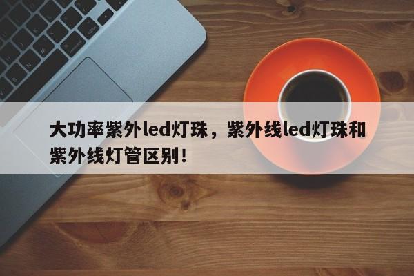 大功率紫外led灯珠，紫外线led灯珠和紫外线灯管区别！-第1张图片-LED灯珠-LED灯珠贴片-LED灯珠厂家台宏光电