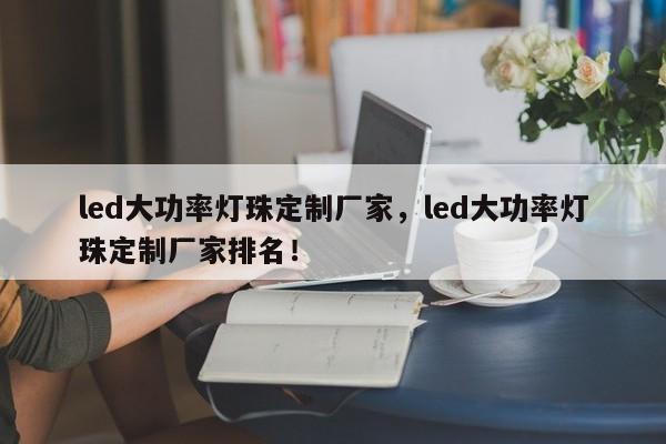 led大功率灯珠定制厂家，led大功率灯珠定制厂家排名！-第1张图片-LED灯珠-LED灯珠贴片-LED灯珠厂家台宏光电