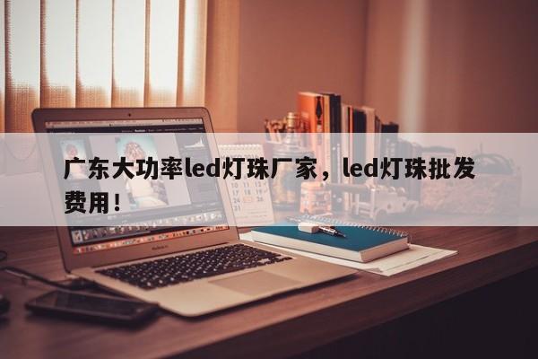 广东大功率led灯珠厂家，led灯珠批发费用！-第1张图片-LED灯珠-LED灯珠贴片-LED灯珠厂家台宏光电