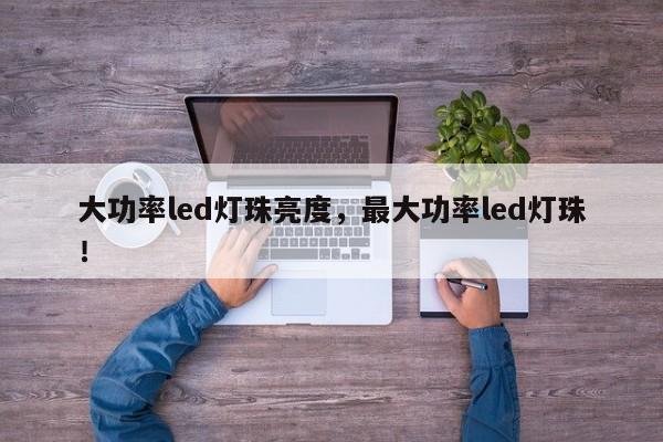 大功率led灯珠亮度，最大功率led灯珠！-第1张图片-LED灯珠-LED灯珠贴片-LED灯珠厂家台宏光电