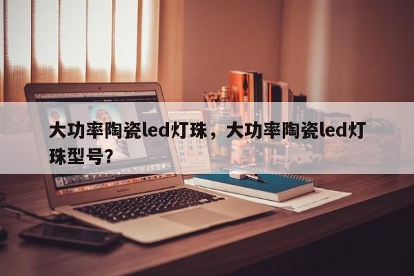 大功率陶瓷led灯珠，大功率陶瓷led灯珠型号？-第1张图片-LED灯珠-LED灯珠贴片-LED灯珠厂家台宏光电