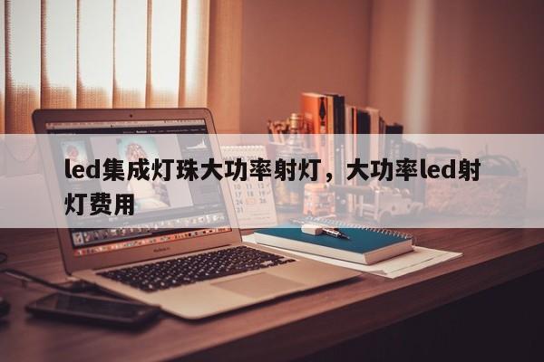 led集成灯珠大功率射灯，大功率led射灯费用-第1张图片-LED灯珠-LED灯珠贴片-LED灯珠厂家台宏光电