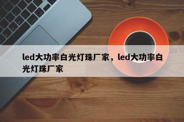 led大功率白光灯珠厂家，led大功率白光灯珠厂家-第1张图片-LED灯珠-LED灯珠贴片-LED灯珠厂家台宏光电