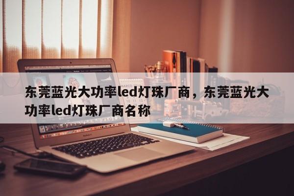 东莞蓝光大功率led灯珠厂商，东莞蓝光大功率led灯珠厂商名称-第1张图片-LED灯珠-LED灯珠贴片-LED灯珠厂家台宏光电