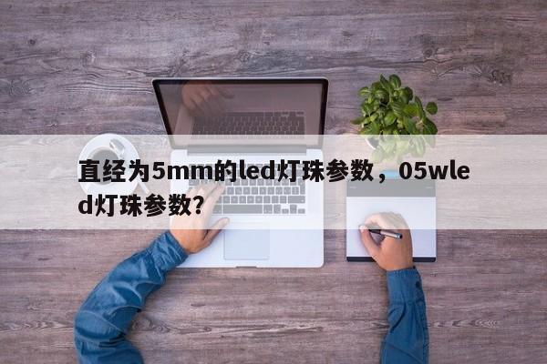 直经为5mm的led灯珠参数，05wled灯珠参数？-第1张图片-LED灯珠-LED灯珠贴片-LED灯珠厂家台宏光电