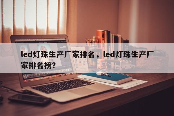 led灯珠生产厂家排名，led灯珠生产厂家排名榜？-第1张图片-LED灯珠-LED灯珠贴片-LED灯珠厂家台宏光电