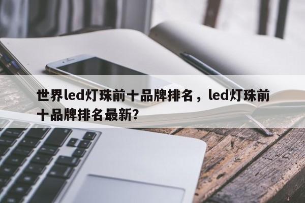 世界led灯珠前十品牌排名，led灯珠前十品牌排名最新？-第1张图片-LED灯珠-LED灯珠贴片-LED灯珠厂家台宏光电