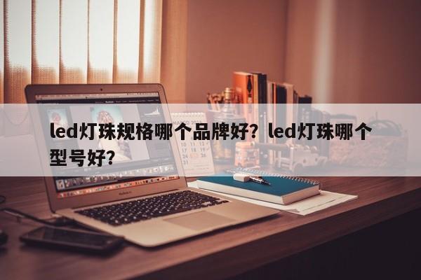 led灯珠规格哪个品牌好？led灯珠哪个型号好？-第1张图片-LED灯珠-LED灯珠贴片-LED灯珠厂家台宏光电