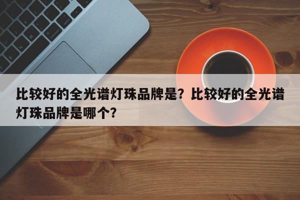 比较好的全光谱灯珠品牌是？比较好的全光谱灯珠品牌是哪个？-第1张图片-LED灯珠-LED灯珠贴片-LED灯珠厂家台宏光电