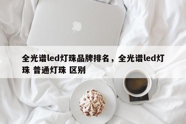 全光谱led灯珠品牌排名，全光谱led灯珠 普通灯珠 区别-第1张图片-LED灯珠-LED灯珠贴片-LED灯珠厂家台宏光电