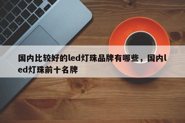 国内比较好的led灯珠品牌有哪些，国内led灯珠前十名牌-第1张图片-LED灯珠-LED灯珠贴片-LED灯珠厂家台宏光电