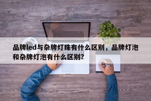 品牌led与杂牌灯珠有什么区别，品牌灯泡和杂牌灯泡有什么区别?-第1张图片-LED灯珠-LED灯珠贴片-LED灯珠厂家台宏光电